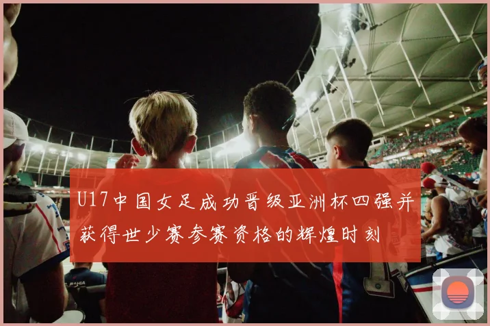 U17中国女足成功晋级亚洲杯四强并获得世少赛参赛资格的辉煌时刻