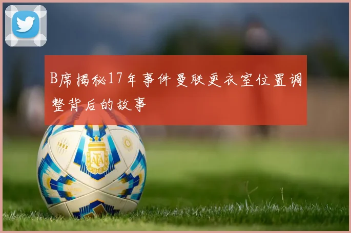 B席揭秘17年事件曼联更衣室位置调整背后的故事