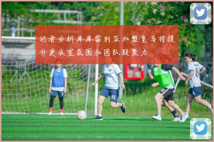 记者分析库库雷利亚加盟皇马将提升更衣室氛围和团队凝聚力