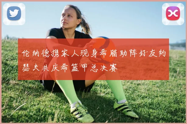 伦纳德携家人现身希腊助阵好友约瑟夫共庆希篮甲总决赛