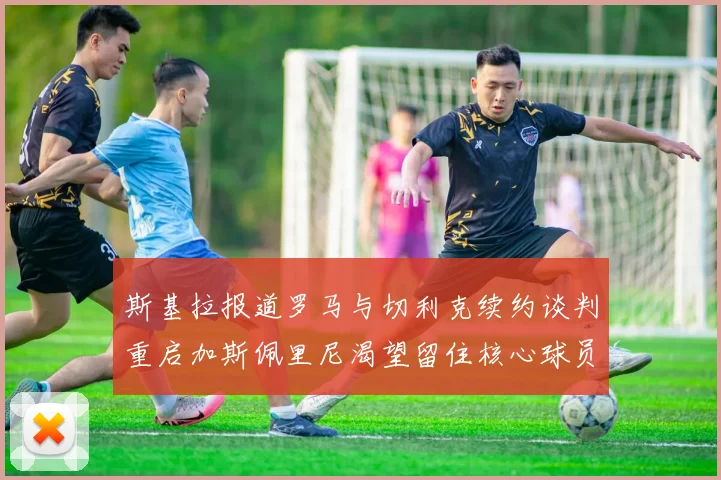 斯基拉报道罗马与切利克续约谈判重启加斯佩里尼渴望留住核心球员