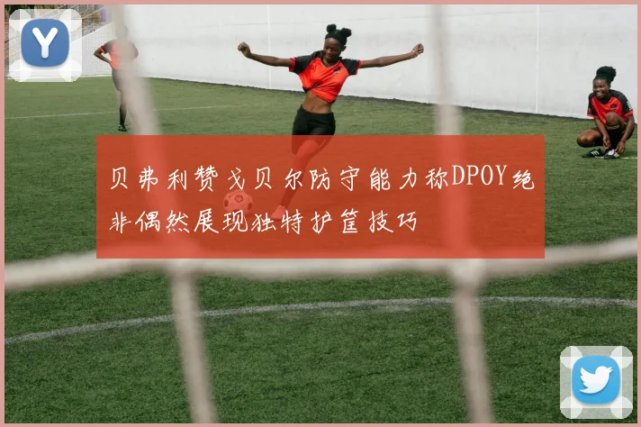 贝弗利赞戈贝尔防守能力称DPOY绝非偶然展现独特护筐技巧