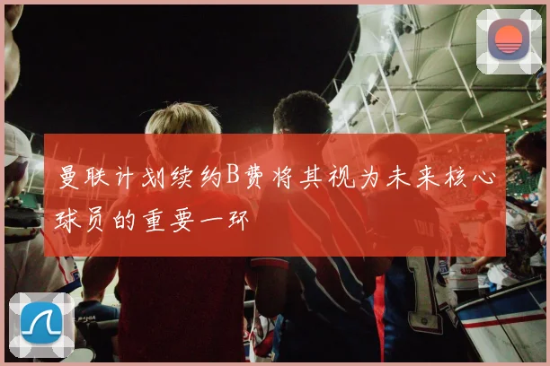 曼联计划续约B费将其视为未来核心球员的重要一环