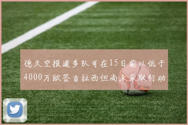 德天空报道多队可在15日前以低于4000万欧签吉拉西但尚未采取行动