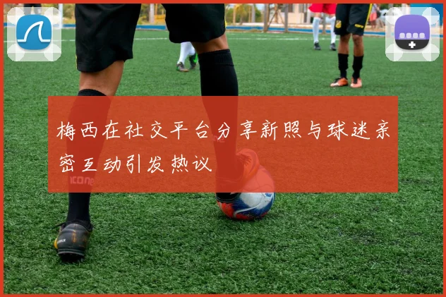 梅西在社交平台分享新照与球迷亲密互动引发热议