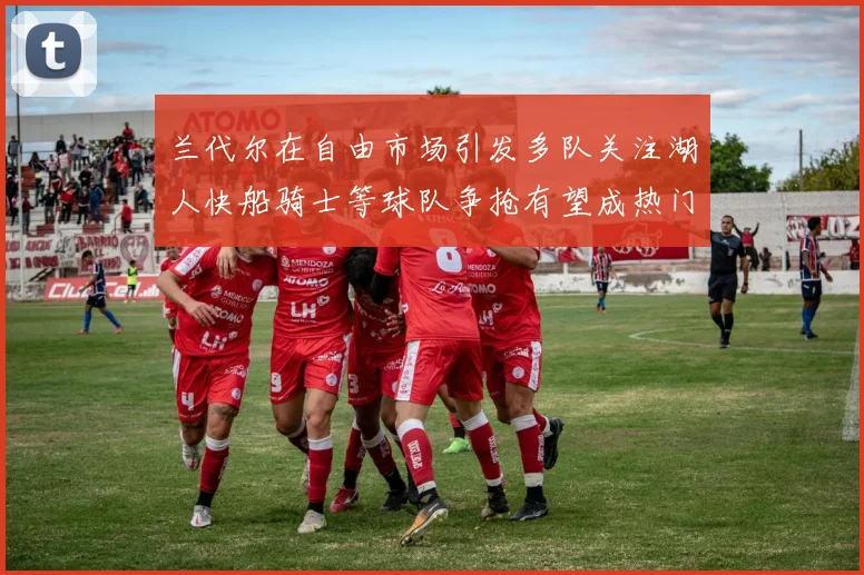 兰代尔在自由市场引发多队关注湖人快船骑士等球队争抢有望成热门球员