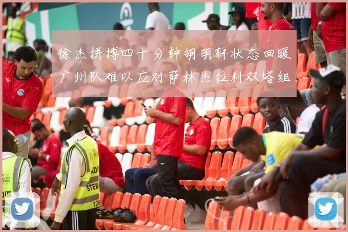 徐杰拼搏四十分钟胡明轩状态回暖广州队难以应对萨林杰拉科双塔组合