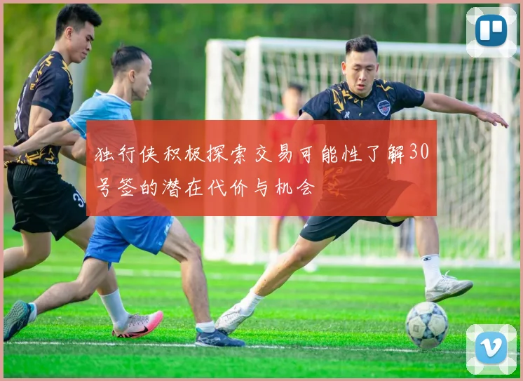 独行侠积极探索交易可能性了解30号签的潜在代价与机会