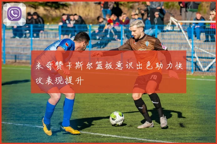 米奇赞卡斯尔篮板意识出色助力快攻表现提升