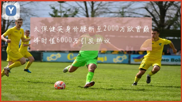 久保健英身价腰斩至2000万欧曾巅峰时值6000万引发热议