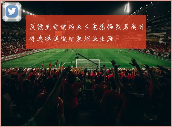 莫德里奇续约米兰意愿强烈若离开将选择退役结束职业生涯