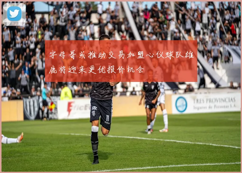 字母哥或推动交易加盟心仪球队雄鹿将迎来更优报价机会