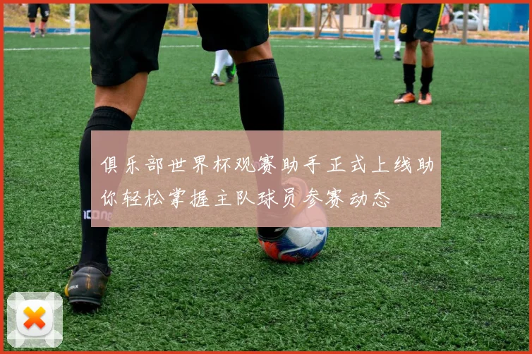 俱乐部世界杯观赛助手正式上线助你轻松掌握主队球员参赛动态