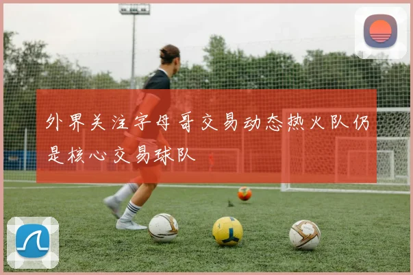外界关注字母哥交易动态热火队仍是核心交易球队