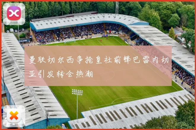 曼联切尔西争抢皇社前锋巴雷内切亚引发转会热潮