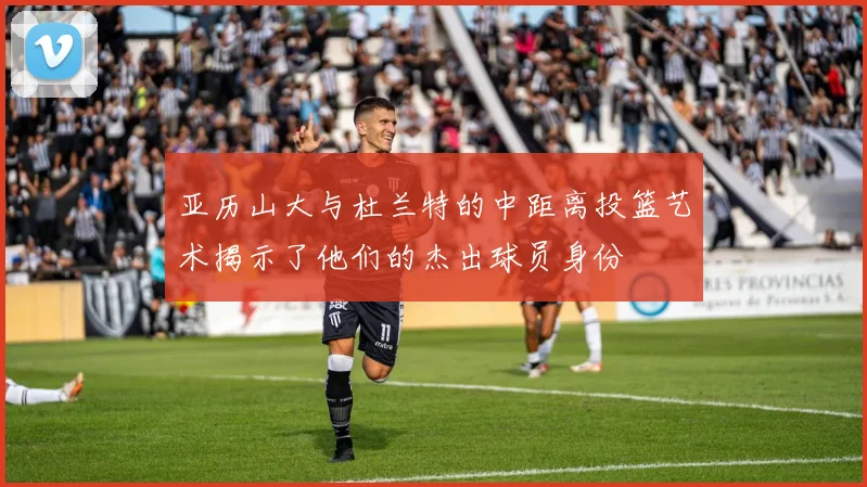 亚历山大与杜兰特的中距离投篮艺术揭示了他们的杰出球员身份