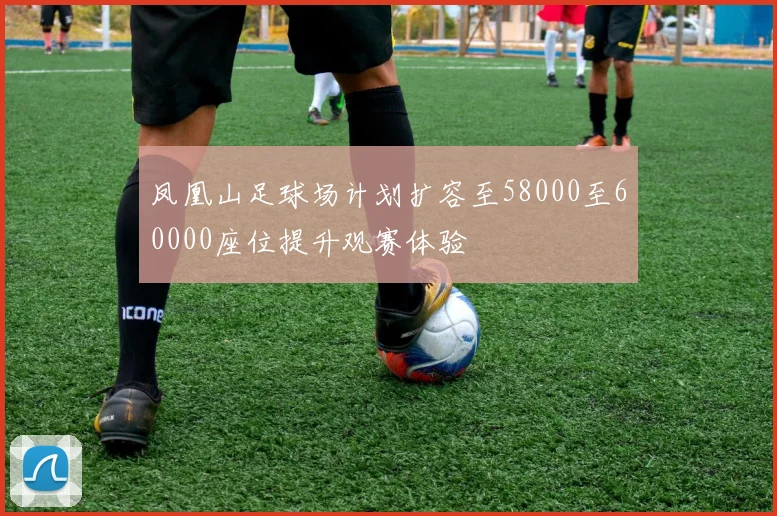凤凰山足球场计划扩容至58000至60000座位提升观赛体验