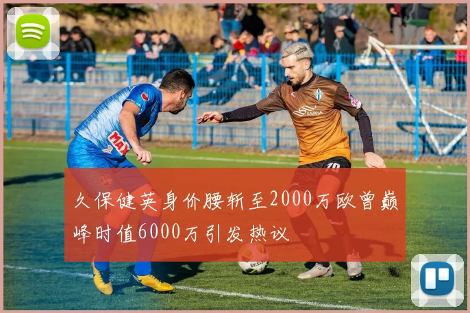 久保健英身价腰斩至2000万欧曾巅峰时值6000万引发热议